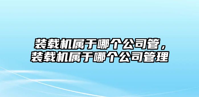 裝載機(jī)屬于哪個(gè)公司管，裝載機(jī)屬于哪個(gè)公司管理