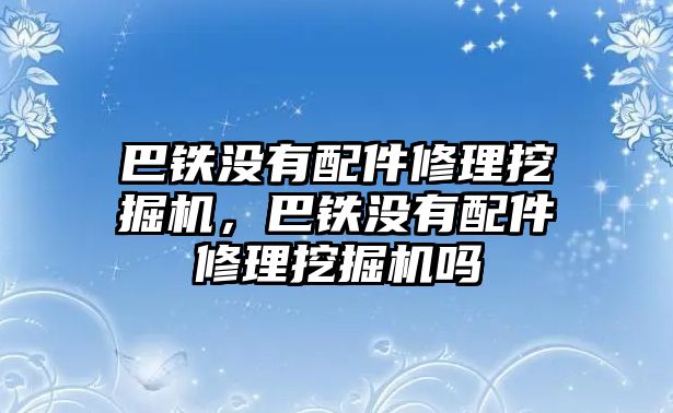 巴鐵沒有配件修理挖掘機(jī)，巴鐵沒有配件修理挖掘機(jī)嗎