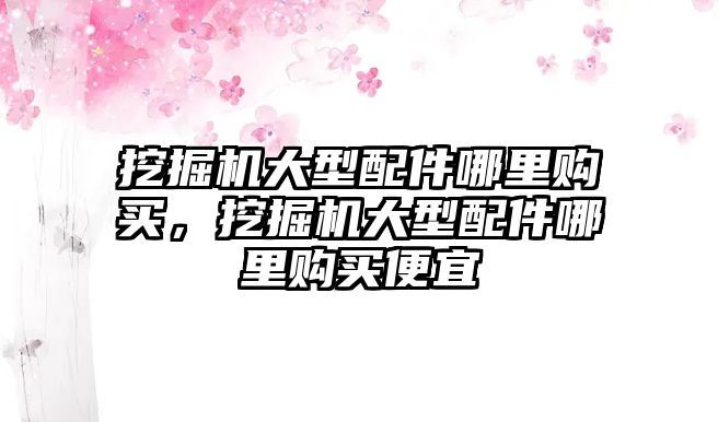 挖掘機(jī)大型配件哪里購買，挖掘機(jī)大型配件哪里購買便宜