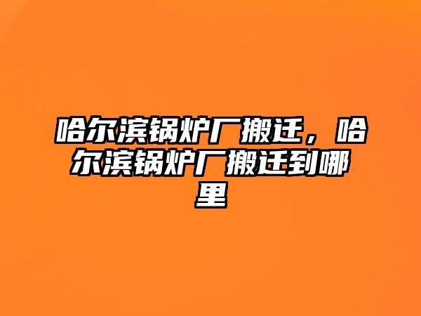 哈爾濱鍋爐廠搬遷，哈爾濱鍋爐廠搬遷到哪里