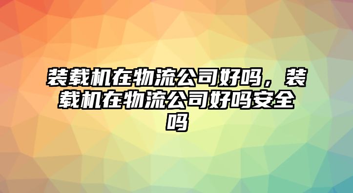 裝載機(jī)在物流公司好嗎，裝載機(jī)在物流公司好嗎安全嗎