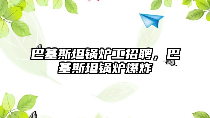 巴基斯坦鍋爐工招聘，巴基斯坦鍋爐爆炸