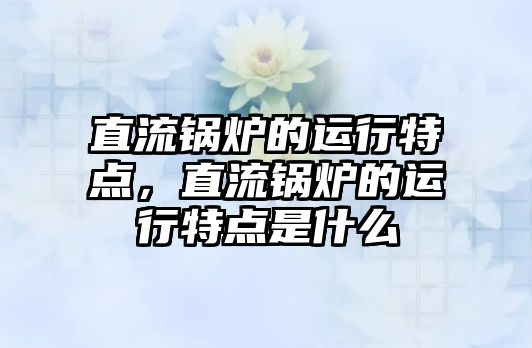 直流鍋爐的運行特點，直流鍋爐的運行特點是什么