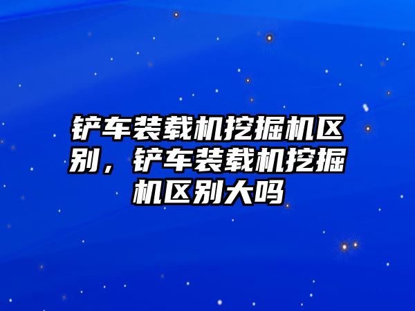 鏟車裝載機(jī)挖掘機(jī)區(qū)別，鏟車裝載機(jī)挖掘機(jī)區(qū)別大嗎