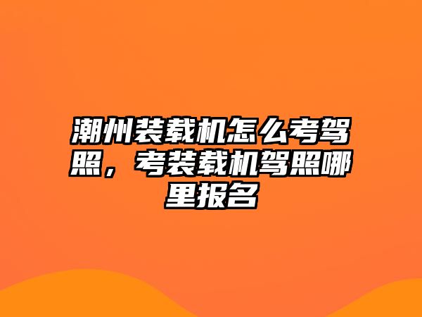 潮州裝載機怎么考駕照，考裝載機駕照哪里報名