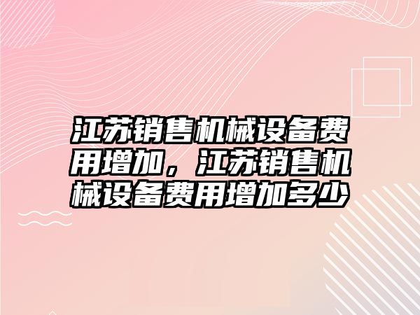 江蘇銷售機(jī)械設(shè)備費(fèi)用增加，江蘇銷售機(jī)械設(shè)備費(fèi)用增加多少