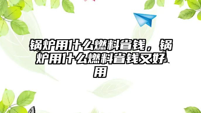 鍋爐用什么燃料省錢，鍋爐用什么燃料省錢又好用