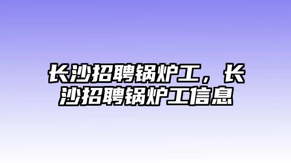 長沙招聘鍋爐工，長沙招聘鍋爐工信息