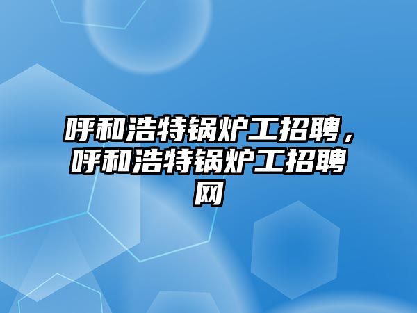 呼和浩特鍋爐工招聘，呼和浩特鍋爐工招聘網(wǎng)