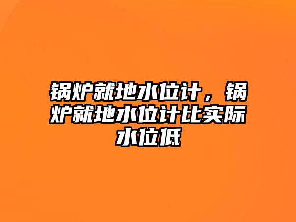 鍋爐就地水位計，鍋爐就地水位計比實際水位低