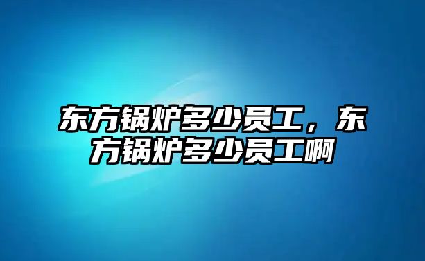 東方鍋爐多少員工，東方鍋爐多少員工啊