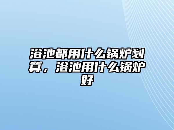 浴池都用什么鍋爐劃算，浴池用什么鍋爐好