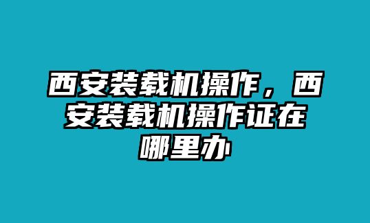 西安裝載機操作，西安裝載機操作證在哪里辦