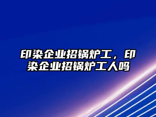 印染企業(yè)招鍋爐工，印染企業(yè)招鍋爐工人嗎