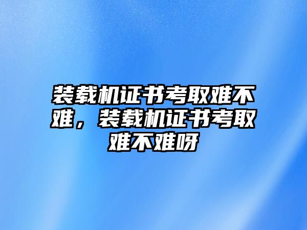 裝載機(jī)證書考取難不難，裝載機(jī)證書考取難不難呀