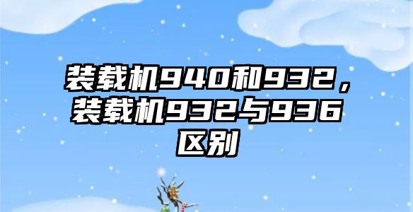 裝載機940和932，裝載機932與936區(qū)別