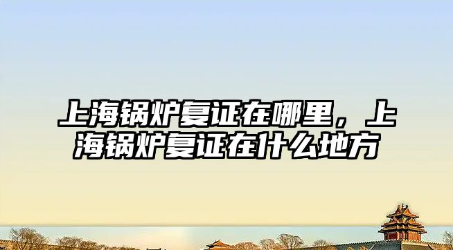 上海鍋爐復證在哪里，上海鍋爐復證在什么地方