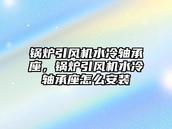 鍋爐引風(fēng)機水冷軸承座，鍋爐引風(fēng)機水冷軸承座怎么安裝