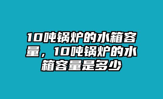 10噸鍋爐的水箱容量，10噸鍋爐的水箱容量是多少