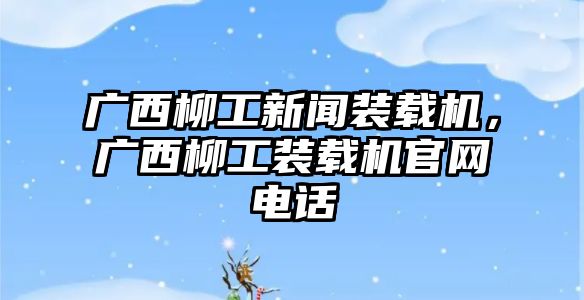 廣西柳工新聞裝載機，廣西柳工裝載機官網(wǎng)電話