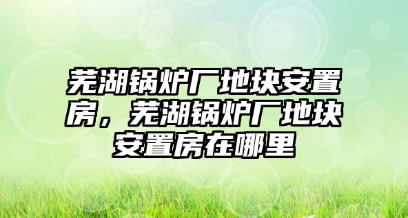 蕪湖鍋爐廠地塊安置房，蕪湖鍋爐廠地塊安置房在哪里