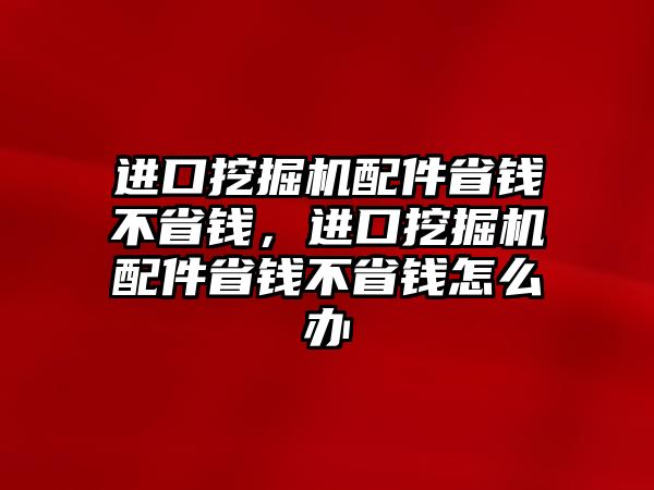 進(jìn)口挖掘機(jī)配件省錢不省錢，進(jìn)口挖掘機(jī)配件省錢不省錢怎么辦