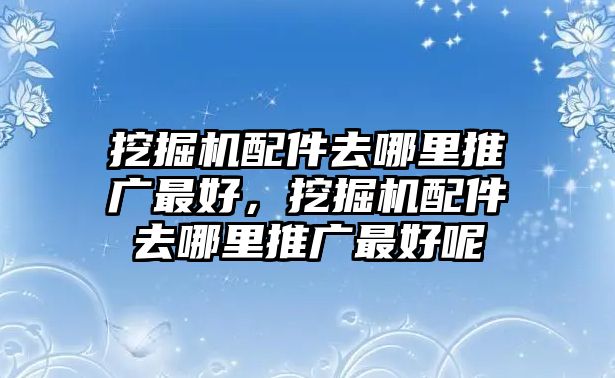 挖掘機配件去哪里推廣最好，挖掘機配件去哪里推廣最好呢