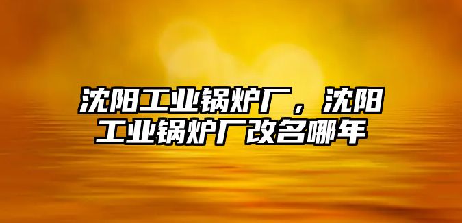 沈陽工業(yè)鍋爐廠，沈陽工業(yè)鍋爐廠改名哪年