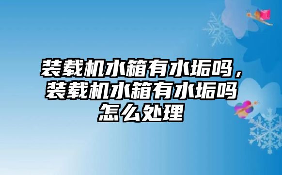 裝載機水箱有水垢嗎，裝載機水箱有水垢嗎怎么處理