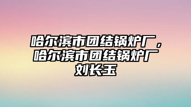 哈爾濱市團結鍋爐廠，哈爾濱市團結鍋爐廠劉長玉