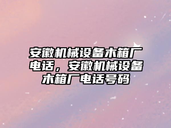 安徽機(jī)械設(shè)備木箱廠電話，安徽機(jī)械設(shè)備木箱廠電話號碼