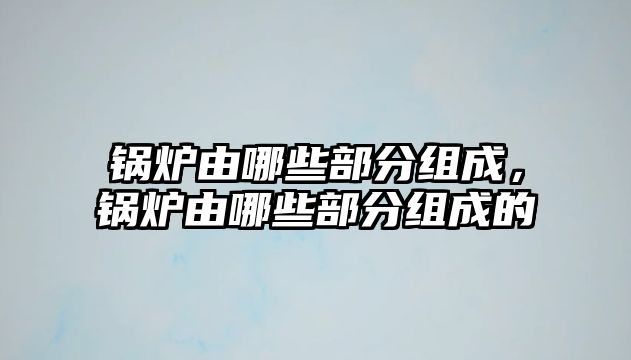 鍋爐由哪些部分組成，鍋爐由哪些部分組成的