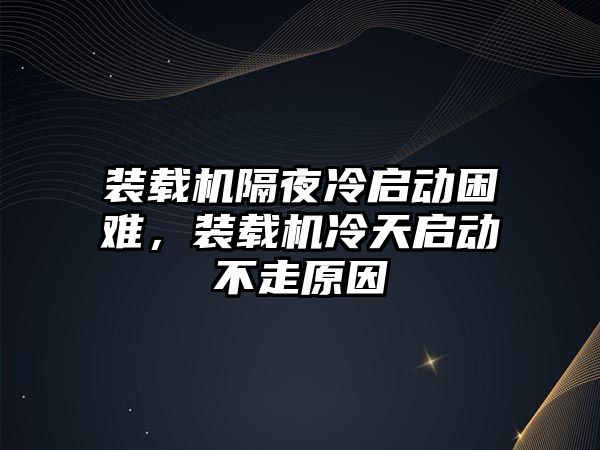 裝載機隔夜冷啟動困難，裝載機冷天啟動不走原因