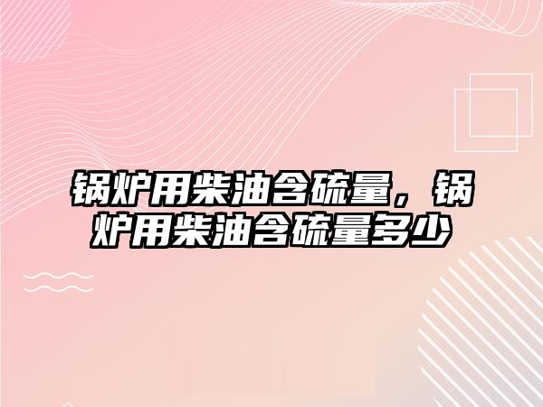 鍋爐用柴油含硫量，鍋爐用柴油含硫量多少