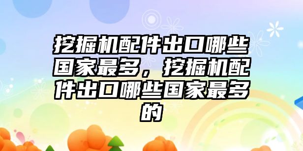 挖掘機(jī)配件出口哪些國(guó)家最多，挖掘機(jī)配件出口哪些國(guó)家最多的