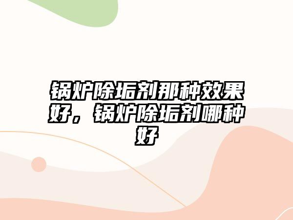 鍋爐除垢劑那種效果好，鍋爐除垢劑哪種好