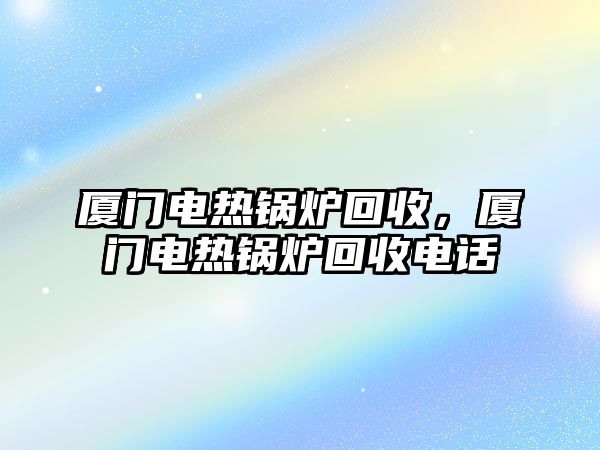 廈門電熱鍋爐回收，廈門電熱鍋爐回收電話