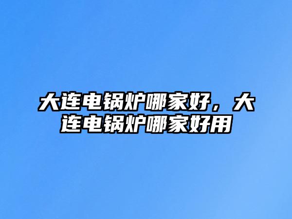 大連電鍋爐哪家好，大連電鍋爐哪家好用