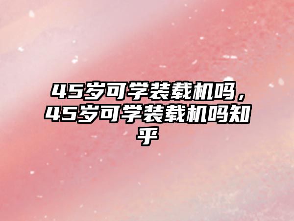 45歲可學裝載機嗎，45歲可學裝載機嗎知乎