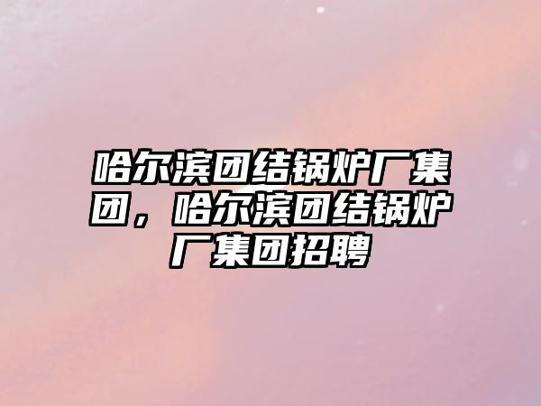 哈爾濱團結鍋爐廠集團，哈爾濱團結鍋爐廠集團招聘