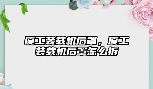 廈工裝載機(jī)后罩，廈工裝載機(jī)后罩怎么拆