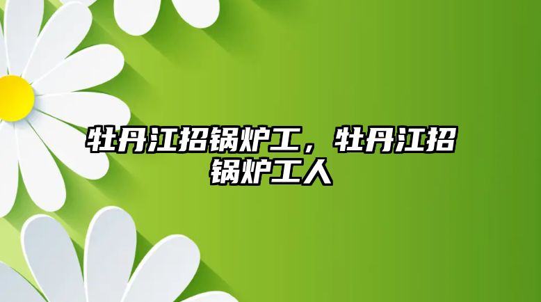 牡丹江招鍋爐工，牡丹江招鍋爐工人