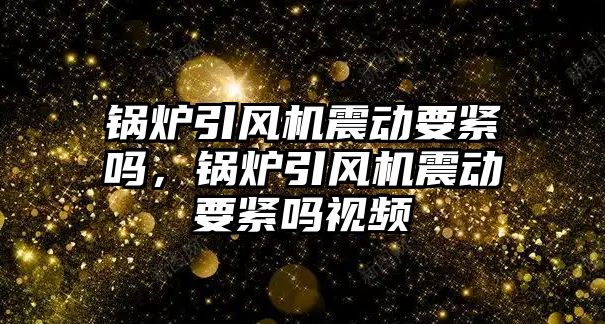 鍋爐引風(fēng)機震動要緊嗎，鍋爐引風(fēng)機震動要緊嗎視頻