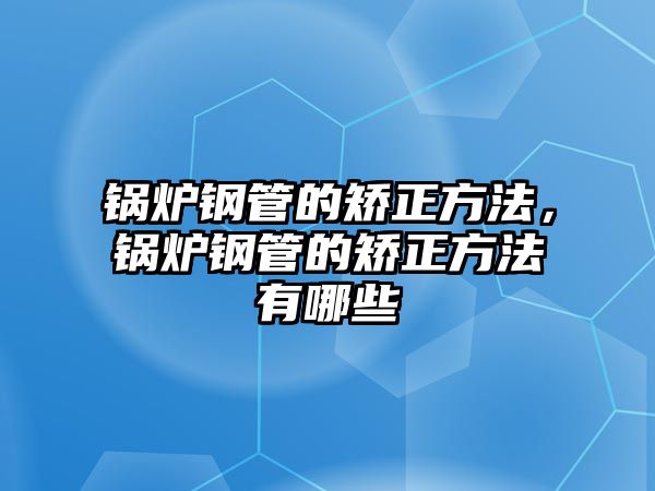 鍋爐鋼管的矯正方法，鍋爐鋼管的矯正方法有哪些