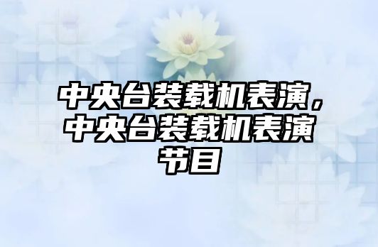 中央臺裝載機表演，中央臺裝載機表演節(jié)目