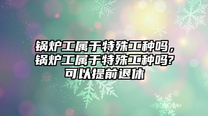 鍋爐工屬于特殊工種嗎，鍋爐工屬于特殊工種嗎?可以提前退休