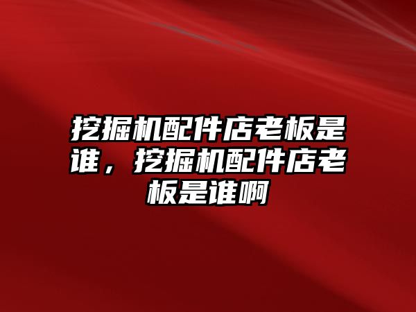 挖掘機配件店老板是誰，挖掘機配件店老板是誰啊