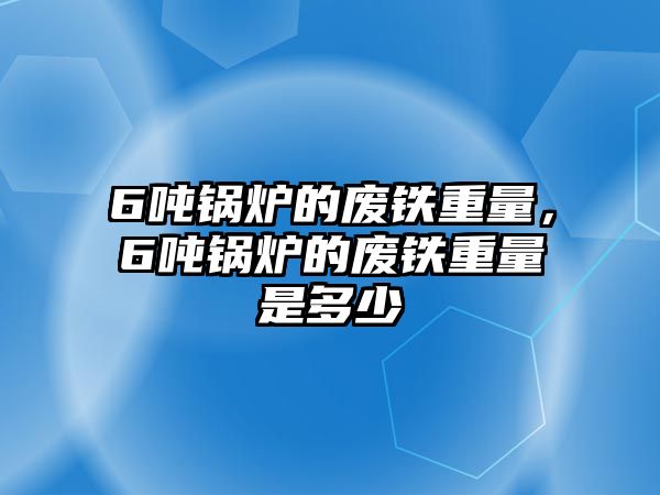 6噸鍋爐的廢鐵重量，6噸鍋爐的廢鐵重量是多少