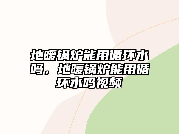 地暖鍋爐能用循環(huán)水嗎，地暖鍋爐能用循環(huán)水嗎視頻