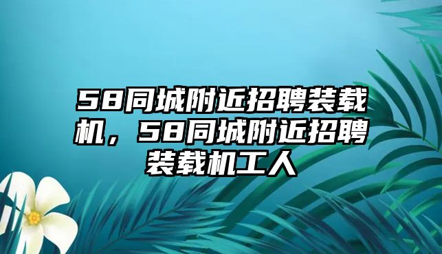 58同城附近招聘裝載機(jī)，58同城附近招聘裝載機(jī)工人